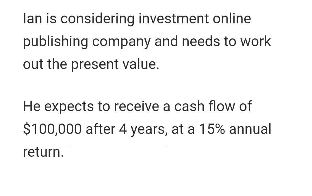 lan is considering investment online
publishing company and needs to work
out the present value.
He expects to receive a cash flow of
$100,000 after 4 years, at a 15% annual
return.
