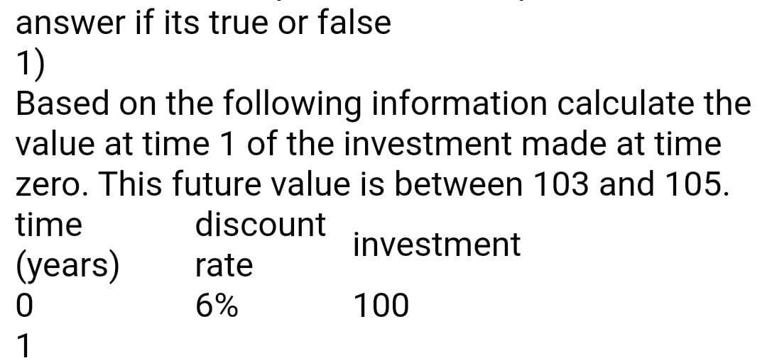 answer if its true or false
1)
Based on the following information calculate the
value at time 1 of the investment made at time
zero. This future value is between 103 and 105.
time
discount
investment
(years)
rate
6%
100
1
