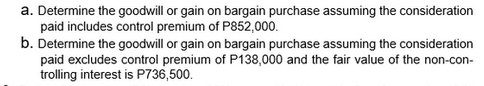 a. Determine the goodwill or gain on bargain purchase assuming the consideration
paid includes control premium of P852,000.
b. Determine the goodwill or gain on bargain purchase assuming the consideration
paid excludes control premium of P138,000 and the fair value of the non-con-
trolling interest is P736,500.
