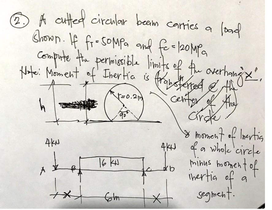 load
23 A cutted circular beam carries a
Shown. If fr=SOMPa and fo = 120MPa
compute the permissible limits of the overhang'x'".
Note: Moment of Inertia is transferred & the
√=0.2m
h
center of the
Circe
the
& moment of Inertia
4KN of a whole circle
minus moment of
inertia of
segment.
b
4KN
+*+
16 Ku
form