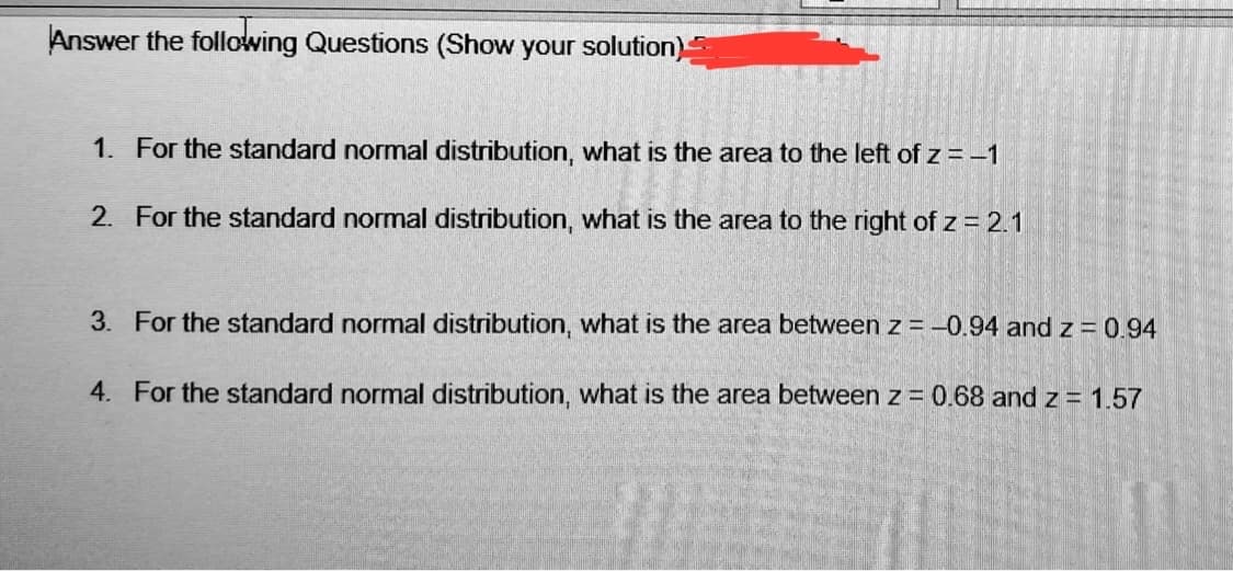 Answer the following Questions (Show your solution)
1. For the standard normal distribution, what is the area to the left of z = -1
2. For the standard normal distribution, what is the area to the right of z = 2.1
3. For the standard normal distribution, what is the area between z = -0.94 and z = 0.94
4. For the standard normal distribution, what is the area between z = 0.68 and z = 1.57