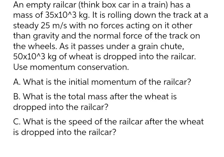 An empty railcar (think box car in a train) has a
mass of 35x10^3 kg. It is rolling down the track at a
steady 25 m/s with no forces acting on it other
than gravity and the normal force of the track on
the wheels. As it passes under a grain chute,
50x10^3 kg of wheat is dropped into the railcar.
Use momentum conservation.
A. What is the initial momentum of the railcar?
B. What is the total mass after the wheat is
dropped into the railcar?
C. What is the speed of the railcar after the wheat
is dropped into the railcar?