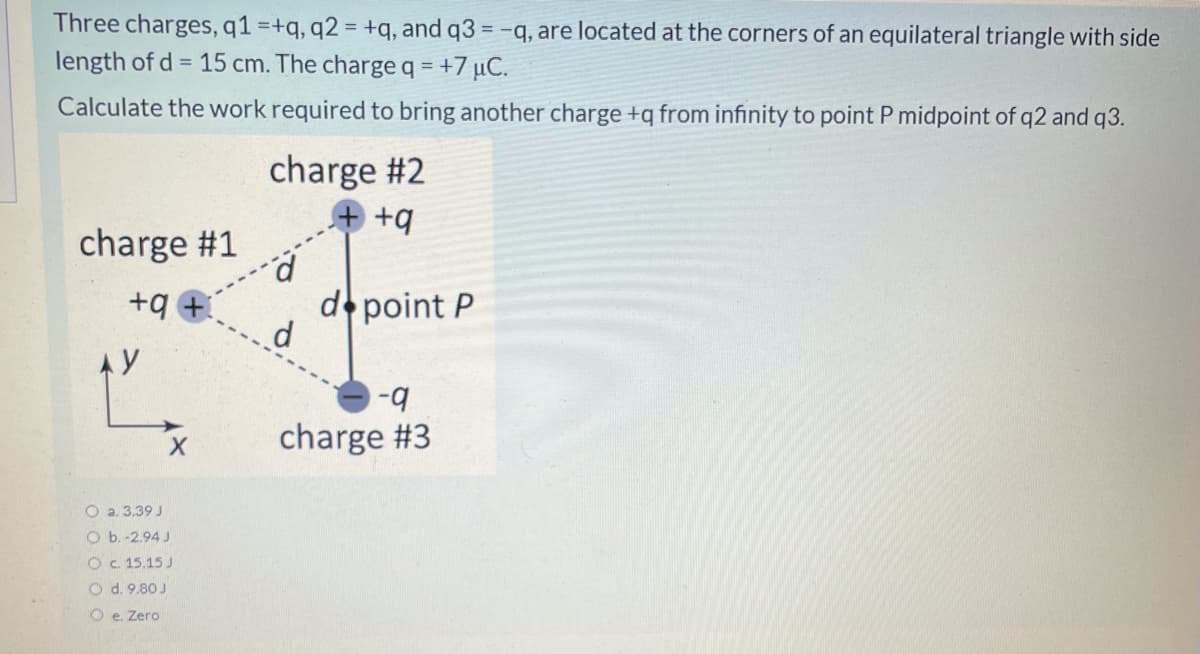 Three charges, q1 =+q, q2 = +q, and q3 = -q, are located at the corners of an equilateral triangle with side
%3D
length of d = 15 cm. The charge q = +7 µC.
Calculate the work required to bring another charge +q from infinity to point P midpoint of q2 and q3.
charge #2
+q
charge #1
d point P
d
+q
AY
charge #3
O a. 3.39 J
O b. -2.94 J
O C. 15.15 J
O d. 9.80 J
O e. Zero

