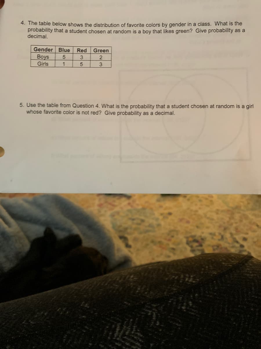 4. The table below shows the distribution of favorite colors by gender in a class. What is the
probability that a student chosen at random is a boy that likes green? Give probability as a
decimal.
Gender Blue
Red
Green
Boys
3
Girls
3
5. Use the table from Question 4. What is the probability that a student chosen at random is a girl
whose favorite color is not red? Give probability as a decimal.
