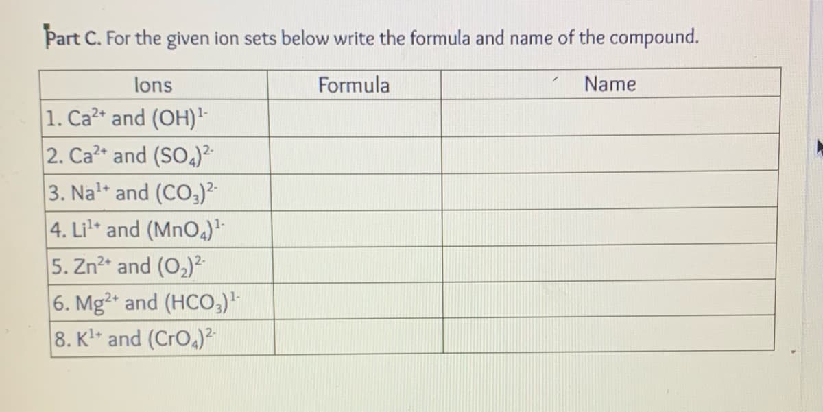 Part C. For the given ion sets below write the formula and name of the compound.
Formula
lons
1. Ca2+ and (OH) ¹-
2. Ca2+ and (SO4)²-
3. Nal and (CO3)²-
4. Li¹+ and (MnO4)¹-
5. Zn²+ and (0₂)²-
6. Mg2+ and (HCO3)¹
8. K¹+ and (CrO4)²-
Name