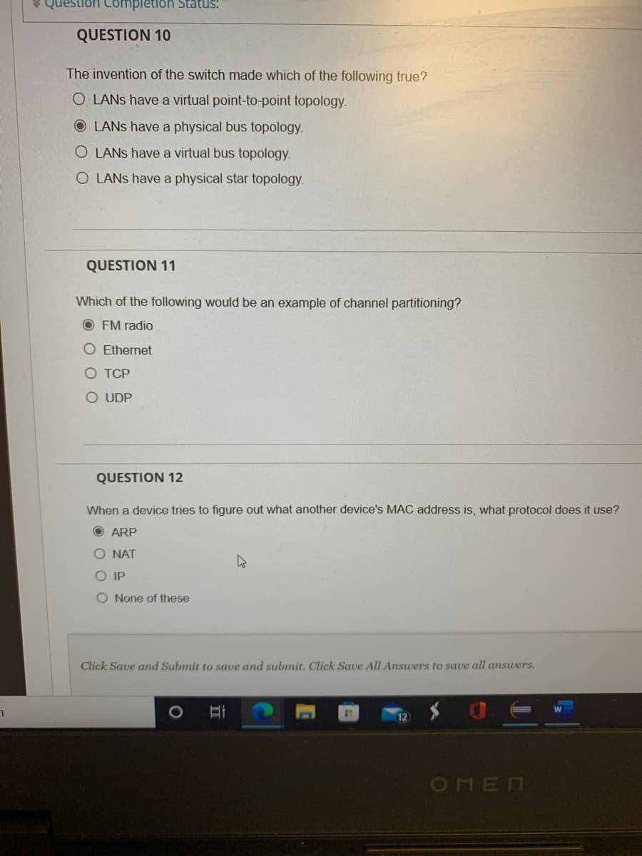 V Question Completion Status:
QUESTION 10
The invention of the switch made which of the following true?
O LANS have a virtual point-to-point topology.
O LANS have a physical bus topology.
O LANS have a virtual bus topology.
O LANS have a physical star topology.
QUESTION 11
Which of the following would be an example of channel partitioning?
O FM radio
O Ethernet
O TCP
UDP
QUESTION 12
When a device tries to figure out what another device's MAC address is, what protocol does it use?
O ARP
O NAT
O IP
O None of these
Click Save and Submit to save and submit. Click Save All Answers to save all answers.
1O
OMEN
