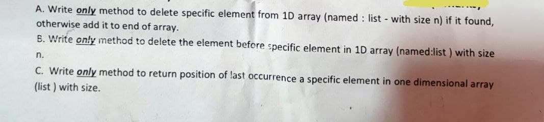 A. Write only method to delete specific element from 1D array (named : list - with size n) if it found,
otherwise add it to end of array.
B. Write only method to delete the element before specific element in 1D array (named:list) with size
n.
C. Write only method to return position of last occurrence a specific element in one dimensional array
(list) with size.
