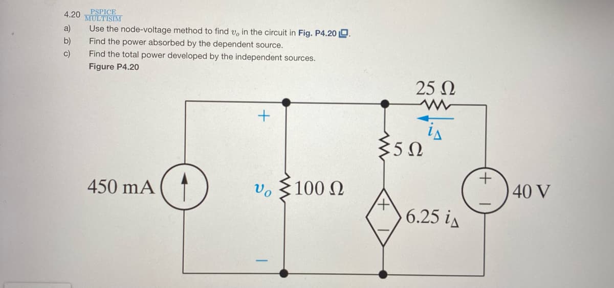 4.20
PSPICE
MULTISIM
Use the node-voltage method to find v, in the circuit in Fig. P4.20 O.
Find the power absorbed by the dependent source.
a)
b)
c)
Find the total power developed by the independent sources.
Figure P4.20
25 N
450 mA
Vo
:100 N
40 V
6.25 is
