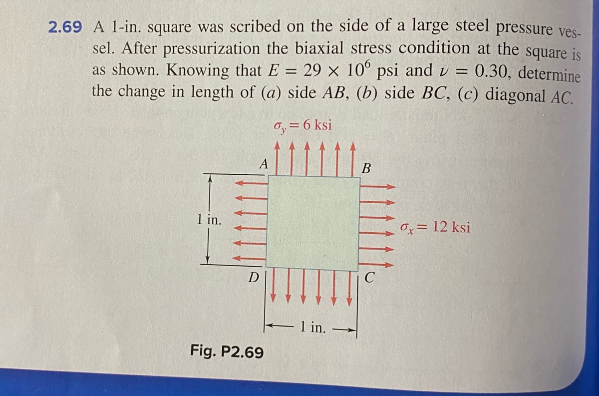 2.69 A 1-in. square was scribed on the side of a large steel pressure ves-
sel. After pressurization the biaxial stress condition at the square is
as shown. Knowing that E = 29 × 10° psi andv =
the change in length of (a) side AB, (b) side BC, (c) diagonal AC.
0.30, determine
Oy = 6 ksi
11111
В
1 in.
Ox = 12 ksi
1 in.
Fig. P2.69
