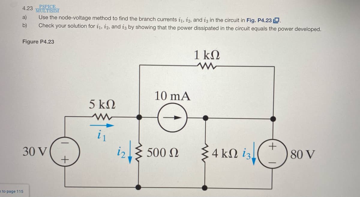 PSPICE
MULTISIM
Use the node-voltage method to find the branch currents i1, i2, and iz in the circuit in Fig. P4.23 D
4.23
a)
b)
Check your solution for i1, i2, and iz by showing that the power dissipated in the circuit equals the power developed.
Figure P4.23
1 kQ
10 mA
5 kΩ
i1
30 V
iz.
{ 500 N
4 kN iz
80 V
x to page 115
