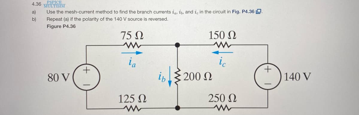 4.36 PSPICE
MULTISIM
a)
Use the mesh-current method to find the branch currents ia, ip, and ic in the circuit in Fig. P4.36 D.
b)
Repeat (a) if the polarity of the 140 V source is reversed.
Figure P4.36
75 N
150 N
ia
ic
80 V
200 N
ip
140 V
125 N
250 N
