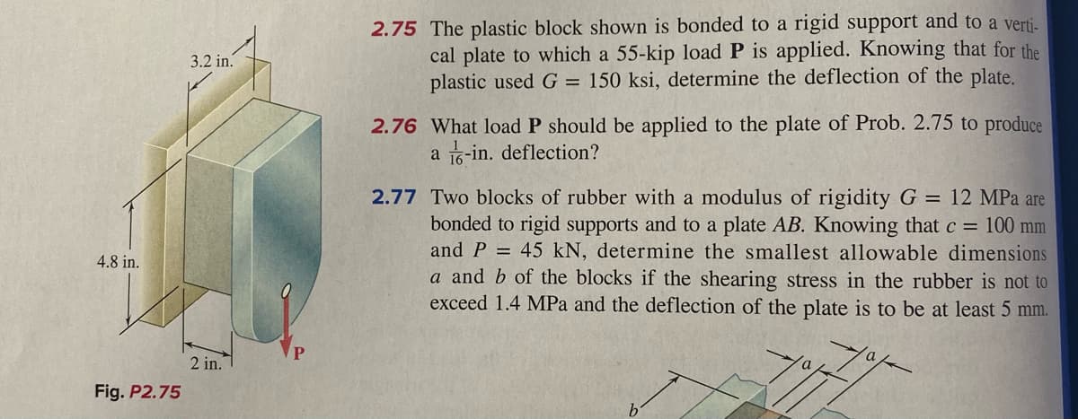 2.75 The plastic block shown is bonded to a rigid support and to a verti-
cal plate to which a 55-kip load P is applied. Knowing that for the
plastic used G = 150 ksi, determine the deflection of the plate.
3.2 in.
2.76 What load P should be applied to the plate of Prob. 2.75 to produce
a 16-in. deflection?
2.77 Two blocks of rubber with a modulus of rigidity G = 12 MPa are
bonded to rigid supports and to a plate AB. Knowing that c = 100 mm
and P = 45 kN, determine the smallest allowable dimensions
a and b of the blocks if the shearing stress in the rubber is not to
exceed 1.4 MPa and the deflection of the plate is to be at least 5 mm.
4.8 in.
2 in.
Fig. P2.75
