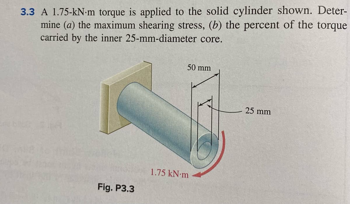 3.3 A 1.75-kN-m torque is applied to the solid cylinder shown. Deter-
mine (a) the maximum shearing stress, (b) the percent of the torque
carried by the inner 25-mm-diameter core.
50 mm
25 mm
1.75 kN-m
Fig. P3.3
