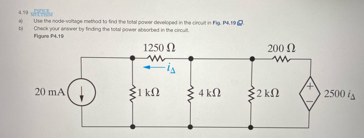 PSPICE
4.19 MULTISIM
a)
Use the node-voltage method to find the total power developed in the circuit in Fig. P4.19 D.
b)
Check your answer by finding the total power absorbed in the circuit.
Figure P4.19
1250 N
200 N
is
20 mA
{1 kN
4 kΩ
$2 kN
2500 is
