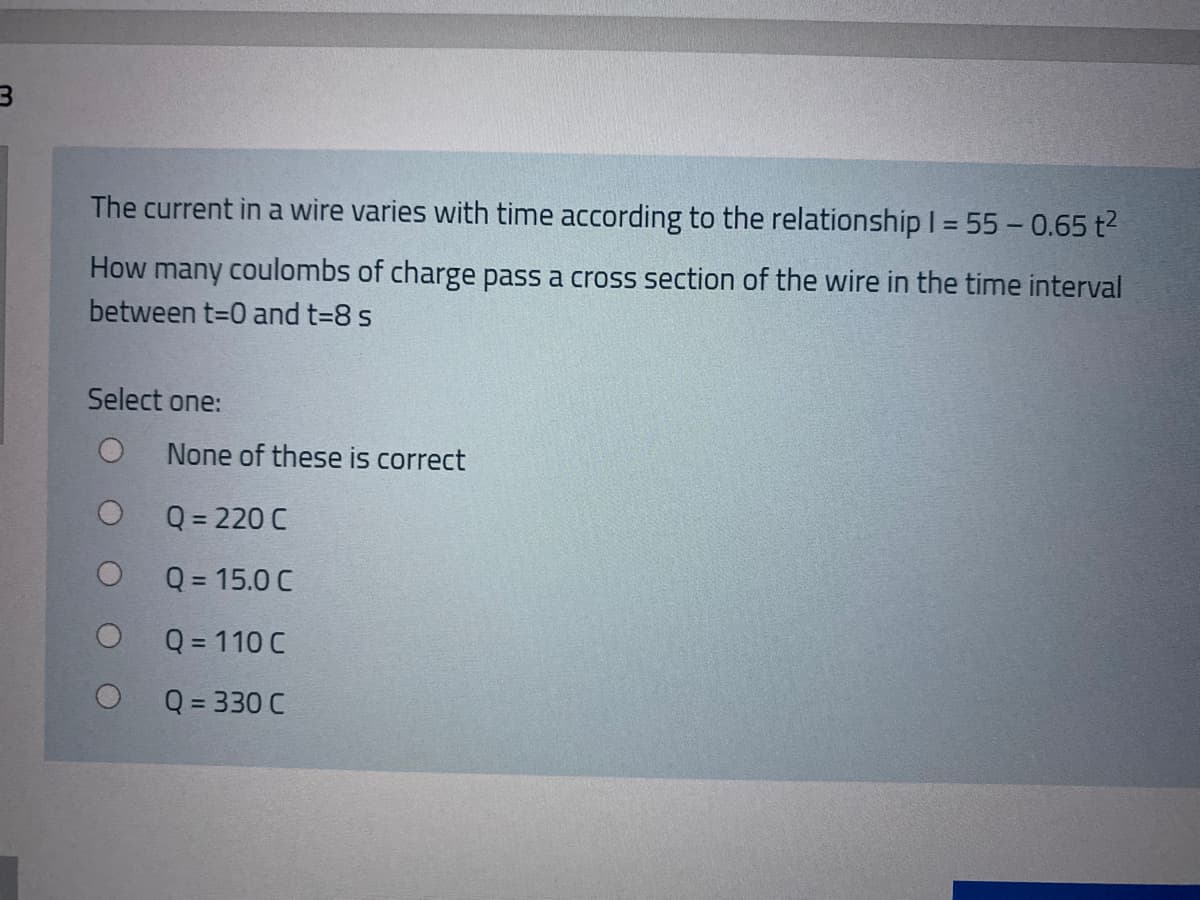 The current in a wire varies with time according to the relationship I = 55 - 0.65 t2
%D
How many coulombs of charge pass a cross section of the wire in the time interval
between t-0 and t-8 s
Select one:
None of these is correct
Q = 220 C
Q = 15.0 C
Q = 110 C
Q = 330 C
