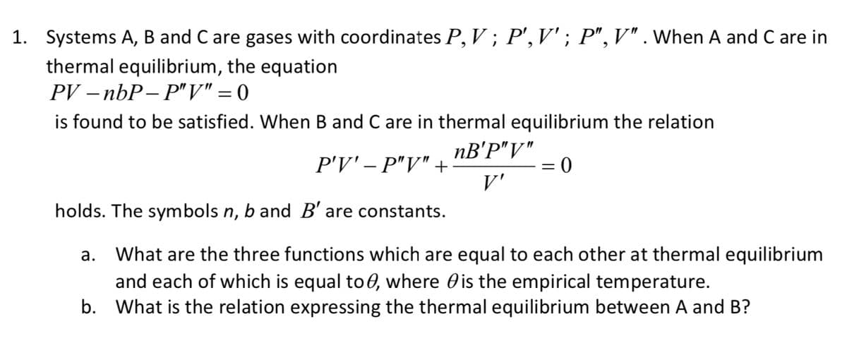 1. Systems A, B and C are gases with coordinates P, V ; P', V'; P",V" . When A and C are in
thermal equilibrium, the equation
PV – nbP- P"V" = 0
is found to be satisfied. When B and C are in thermal equilibrium the relation
nB'P"V"
P'V' – P"V" +:
V'
holds. The symbols n, b and B' are constants.
What are the three functions which are equal to each other at thermal equilibrium
and each of which is equal to 0, where Ois the empirical temperature.
b. What is the relation expressing the thermal equilibrium between A and B?
а.
