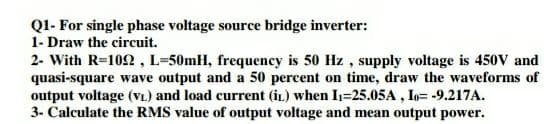 Q1- For single phase voltage source bridge inverter:
1- Draw the circuit.
2- With R=102 , L=50mH, frequency is 50 Hz , supply voltage is 450V and
quasi-square wave output and a 50 percent on time, draw the waveforms of
output voltage (VL.) and load current (iL) when I=25.05A , Io= -9.217A.
3- Calculate the RMS value of output voltage and mean output power.
