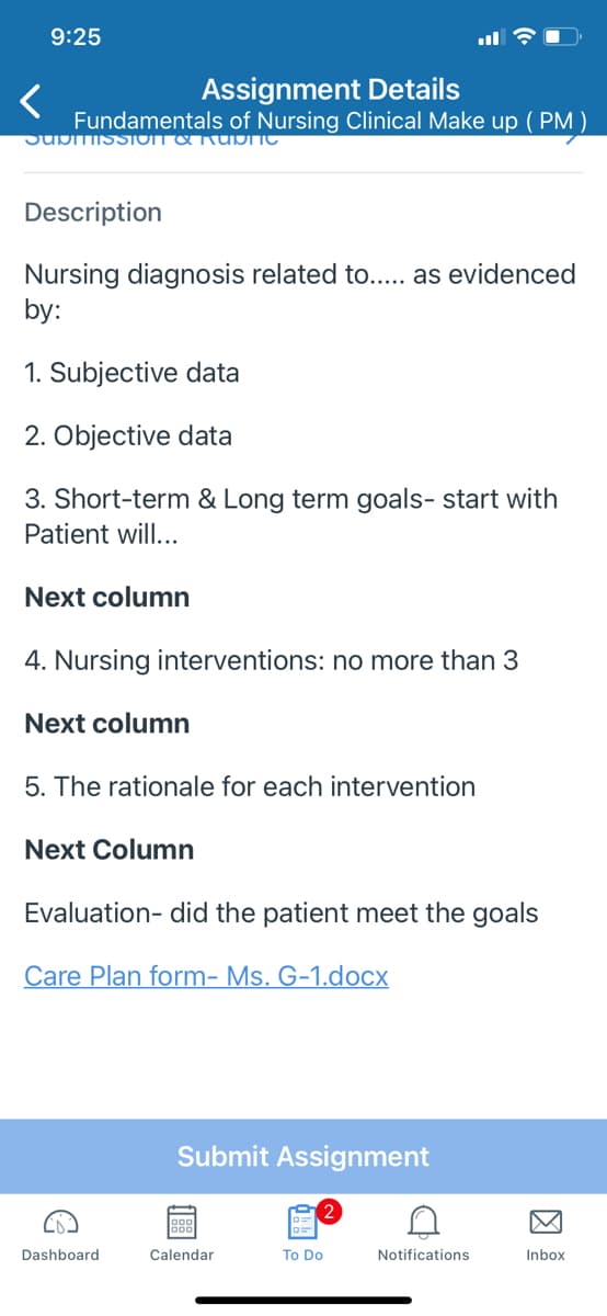 9:25
<
Assignment Details
Fundamentals of Nursing Clinical Make up (PM)
SubitiisSIOIT & Rubric
Description
Nursing diagnosis related to..... as evidenced
by:
1. Subjective data
2. Objective data
3. Short-term & Long term goals- start with
Patient will...
Next column
4. Nursing interventions: no more than 3
Next column
5. The rationale for each intervention
Next Column
Evaluation- did the patient meet the goals
Care Plan form- Ms. G-1.docx
Dashboard
Submit Assignment
Calendar
!!
To Do
A
Notifications
Inbox