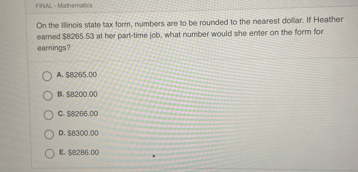 FINAL- Mathematics
On the Illinois state tax form, numbers are to be rounded to the nearest dollar. If Heather
earned $8265.53 at her part-time job, what number would she enter on the form for
earnings?
A. $8265.00
B. $8200.00
C. $8266.00
D. $8300.00
E. $8286.00