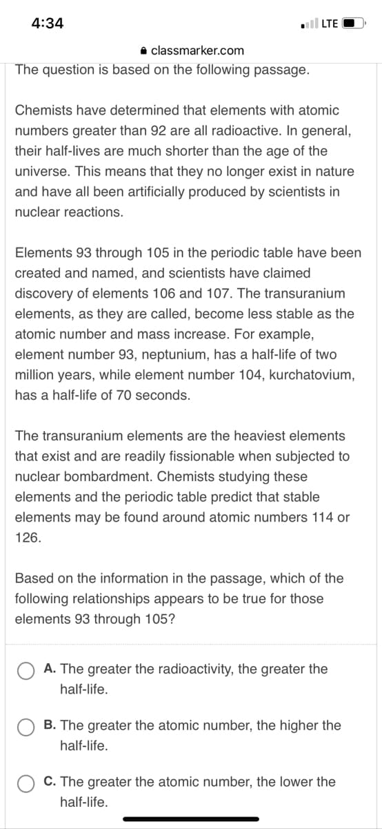 4:34
LTE
classmarker.com
The question is based on the following passage.
Chemists have determined that elements with atomic
numbers greater than 92 are all radioactive. In general,
their half-lives are much shorter than the age of the
universe. This means that they no longer exist in nature
and have all been artificially produced by scientists in
nuclear reactions.
Elements 93 through 105 in the periodic table have been
created and named, and scientists have claimed
discovery of elements 106 and 107. The transuranium
elements, as they are called, become less stable as the
atomic number and mass increase. For example,
element number 93, neptunium, has a half-life of two
million years, while element number 104, kurchatovium,
has a half-life of 70 seconds.
The transuranium elements are the heaviest elements
that exist and are readily fissionable when subjected to
nuclear bombardment. Chemists studying these
elements and the periodic table predict that stable
elements may be found around atomic numbers 114 or
126.
Based on the information in the passage, which of the
following relationships appears to be true for those
elements 93 through 105?
A. The greater the radioactivity, the greater the
half-life.
B. The greater the atomic number, the higher the
half-life.
C. The greater the atomic number, the lower the
half-life.