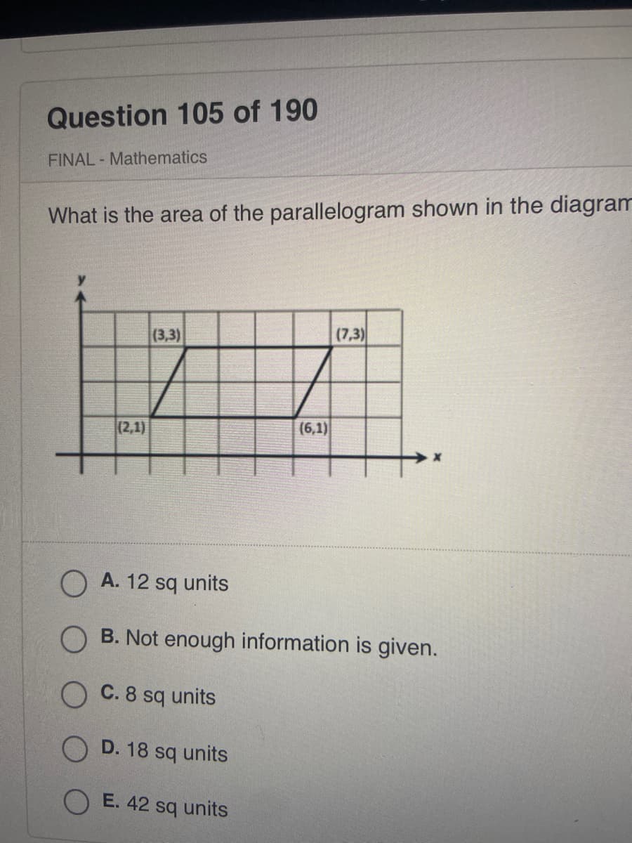 Question 105 of 190
FINAL- Mathematics
What is the area of the parallelogram shown in the diagram
(3,3)
(7,3)
(6,1)
B. Not enough information is given.
(2,1)
OA. 12 sq units
OC. 8 sq units
D. 18 sq units
OE. 42 sq units