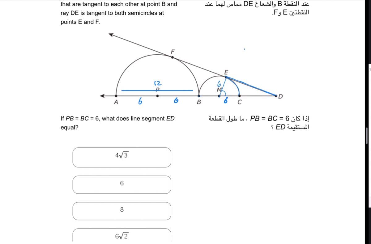 that are tangent to each other at point B and
ray DE is tangent to both semicircles at
points E and F.
4√3
A 6
If PB = BC = 6, what does line segment ED
equal?
6
8
12
672
F
B
عند النقطة B والشعاع DE مماس لهما عند
النقطتين E وF.
C
D
إذا كان 6 = PB = BC ، ما طول القطعة
المستقيمة ED ؟