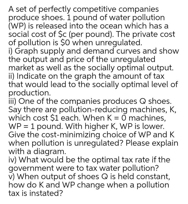 A set of perfectly competitive companies
produce shoes. 1 pound of water pollution
(WP) is released into the ocean which has a
social cost of $c (per pound). The private cost
of pollution is $0 when unregulated.
i) Graph supply and demand curves and show
the output and price of the unregulated
market as well as the socially optimal output.
ii) Indicate on the graph the amount of tax
that would lead to the socially optimal level of
production.
iii) One of the companies produces Q shoes.
Say there are pollution-reducing machines, K,
which cost $1 each. When K = Ő machines,
WP = 1 pound. With higher K, WP is lower.
Give the cost-minimizing choice of WP and K
when pollution is unregulated? Please explain
with a diagram.
iv) What would be the optimal tax rate if the
government were to tax water pollution?
v) When output of shoes Q is held constant,
how do K and WP change when a pollution
tax is instated?
