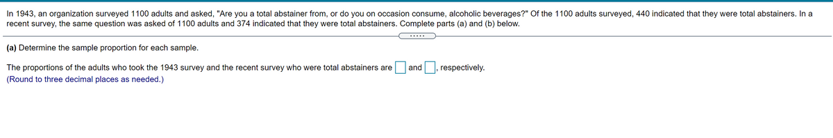 In 1943, an organization surveyed 1100 adults and asked, "Are you a total abstainer from, or do you on occasion consume, alcoholic beverages?" Of the 1100 adults surveyed, 440 indicated that they were total abstainers. In a
recent survey, the same question was asked of 1100 adults and 374 indicated that they were total abstainers. Complete parts (a) and (b) below.
.....
(a) Determine the sample proportion for each sample.
The proportions of the adults who took the 1943 survey and the recent survey who were total abstainers are
and , respectively.
(Round to three decimal places as needed.)
