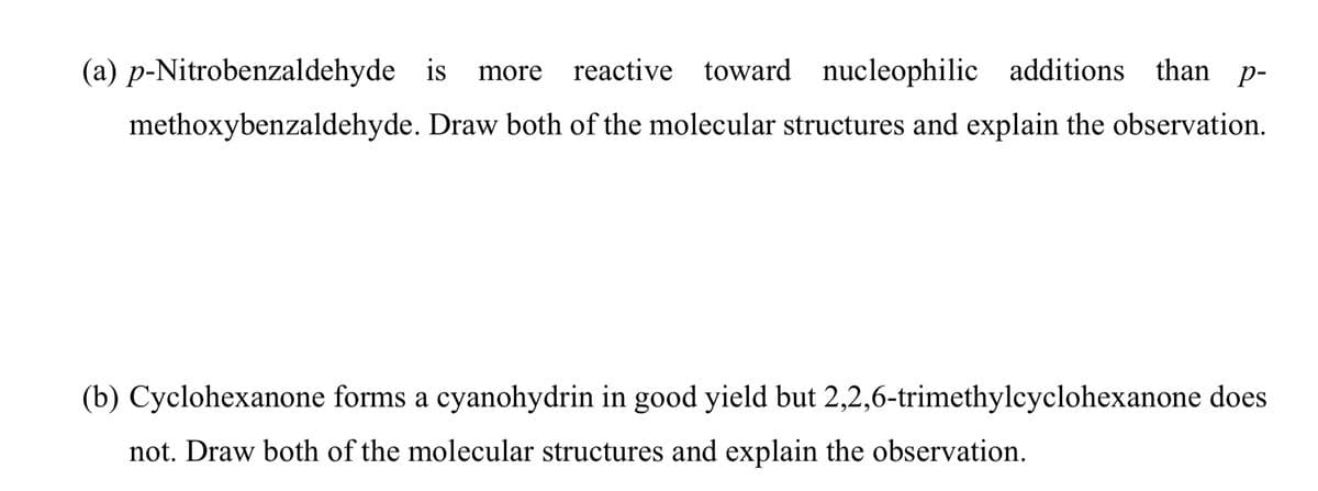 (a) p-Nitrobenzaldehyde is
reactive toward nucleophilic additions than p-
more
methoxybenzaldehyde. Draw both of the molecular structures and explain the observation.
(b) Cyclohexanone forms a cyanohydrin in good yield but 2,2,6-trimethylcyclohexanone does
not. Draw both of the molecular structures and explain the observation.
