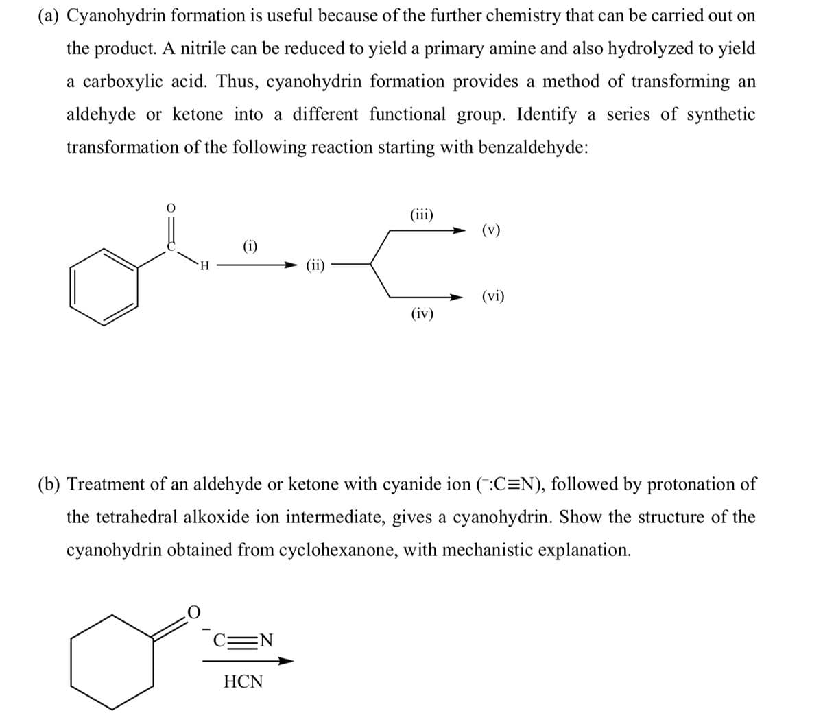 (a) Cyanohydrin formation is useful because of the further chemistry that can be carried out on
the product. A nitrile can be reduced to yield a primary amine and also hydrolyzed to yield
a carboxylic acid. Thus, cyanohydrin formation provides a method of transforming an
aldehyde or ketone into a different functional group. Identify a series of synthetic
transformation of the following reaction starting with benzaldehyde:
(iii)
(v)
(i)
H.
(vi)
(iv)
(b) Treatment of an aldehyde or ketone with cyanide ion (:C=N), followed by protonation of
the tetrahedral alkoxide ion intermediate, gives a cyanohydrin. Show the structure of the
cyanohydrin obtained from cyclohexanone, with mechanistic explanation.
HCN
