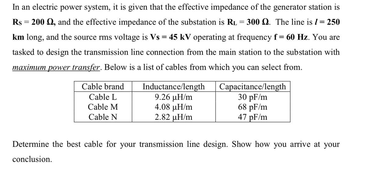 In an electric power system, it is given that the effective impedance of the generator station is
Rs = 200 Q, and the effective impedance of the substation is RL = 300 Q. The line is I= 250
km long, and the source rms voltage is Vs = 45 kV operating at frequency f = 60 Hz. You are
tasked to design the transmission line connection from the main station to the substation with
maximum power transfer. Below is a list of cables from which you can select from.
Inductance/length
9.26 µH/m
4.08 µH/m
2.82 µH/m
Capacitance/length
30 pF/m
68 pF/m
47 pF/m
Cable brand
Cable L
Cable M
Cable N
Determine the best cable for your transmission line design. Show how you arrive at your
conclusion.
