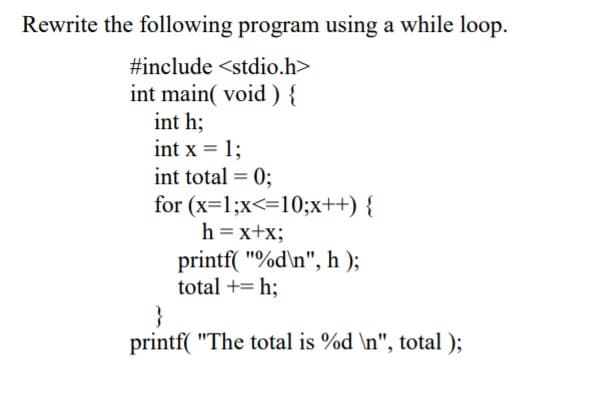 Rewrite the following program using a while loop.
#include <stdio.h>
int main( void ) {
int h;
int x = 1;
int total = 0;
for (x=1;x<=10;x++) {
h = x+x;
printf( "%d\n", h );
total += h;
}
printf( "The total is %d \n", total );
