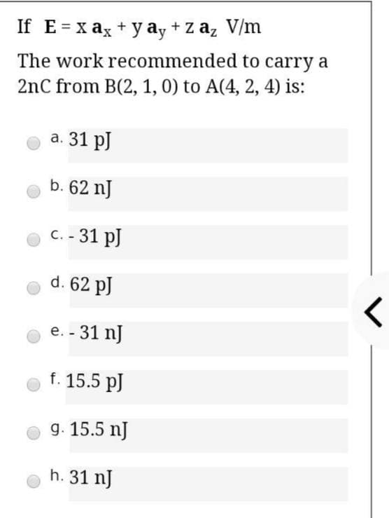 If E= x ax + y ay + z az V/m
The work recommended to carry a
2nC from B(2, 1, 0) to A(4, 2, 4) is:
a. 31 pJ
b. 62 nJ
C. - 31 pJ
d. 62 pJ
e. - 31 nJ
f. 15.5 pJ
g. 15.5 nJ
h. 31 nJ
