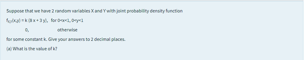 Suppose that we have 2 random variables X and Y with joint probability density function
fxy(x,y) = k (8 x + 3 y), for 0<x<1, 0<y<1
0,
otherwise
for some constant k. Give your answers to 2 decimal places.
(a) What is the value of k?
