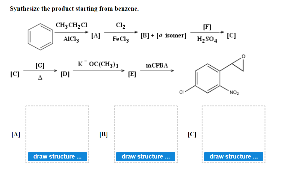 Synthesize the product starting from benzene.
CH3 CH₂ C1
Cl₂
[A]
AIC13
FeCl3
KOC(CH3)3
[C]
[B]
[A]
[G]
A
[D]
draw structure ...
[E]
[B] + [o isomer]
mCPBA
draw structure ...
[F]
H₂SO4
[C]
[C]
NO₂
draw structure ...