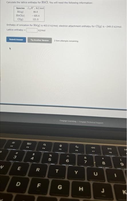 N
Calculate the lattice enthalpy for RbCl. You will need the following information:
Species A,H, kJ/mol
Rb(e)
RbCl()
CI(g)
Enthalpy of ionization for Rb(g) is 403.0 kl/mol; electron attachment enthalpy for Cl(g) is-349.0 kJ/mol
Lattice enthalpy
kJ/mol
Submit Answer
***
1
43
E
D
80.9
-435.4
121.3
Try Another Version
80
54
R
F
di
a
25
2 item attempts remaining
T
G
‹6
P
FA
Y
&
29
7
H
8
#7
U
8
Dil
FA
-
6
8
K