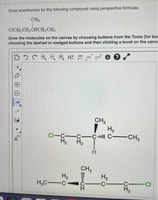 Draw enantiomers for the following compound using perspective formulas.
CH3
CICH₂CH₂CHCH₂
CH3
Draw the molecules on the canvas by choosing buttons from the Tools (for bo
choosing the dashed or wedged buttons and then clicking a bond on the canva
DDC ⓇH: 2
00
A
NN
●
(1)
A
CI-C-
H₂
H₂
H₂C-C
-C—C
H₂
CH3
CH3
IIIIII
H
H₂
C-CH3
H₂
C-
C-
H₂