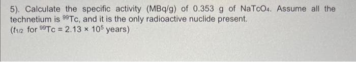 5). Calculate the specific activity (MBq/g) of 0.353 g of NaTcO4. Assume all the
technetium is 99Tc, and it is the only radioactive nuclide present.
(t1/2 for 99Tc = 2.13 x 105 years)