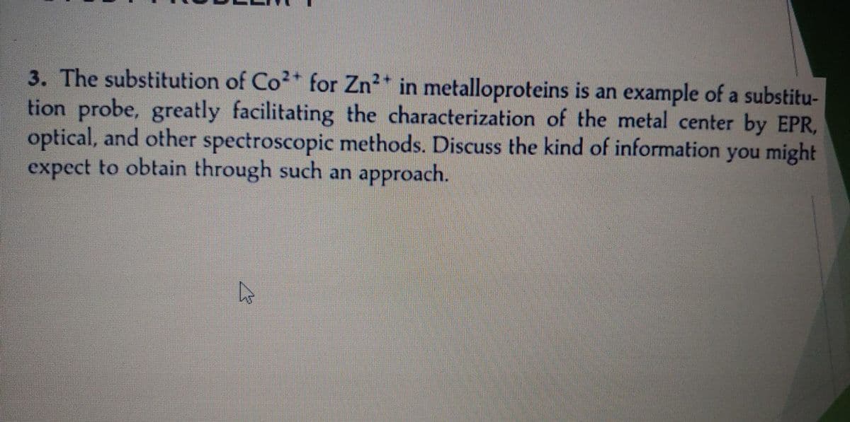 3. The substitution of Co²+ for Zn²* in metalloproteins is an example of a substitu-
tion probe, greatly facilitating the characterization of the metal center by EPR,
optical, and other spectroscopic methods. Discuss the kind of information you might
expect to obtain through such an approach.