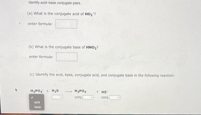 Identify acid-base conjugate pairs.
(a) What is the conjugate acid of HO₂"?
enter formula:
(b) What is the conjugate base of HNO₂?
enter formula:
(c) Identify the acid, base, conjugate acid, and conjugate base in the following reaction:
H₂PO4 + H₂S
acid
base
H3PO4
conj.
+ HS
conj.