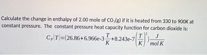 Calculate the change in enthalpy of 2.00 mole of CO₂(g) if it is heated from 330 to 900K at
constant pressure. The constant pressure heat capacity function for carbon dioxide is:
J
mol K
T
Cp(T)=(26.86+6.966e-3 +8.243e-7
3+8.243e-7 K