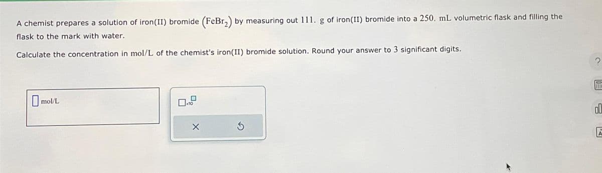 A chemist prepares a solution of iron (II) bromide (FeBr₂) by measuring out 111. g of iron (II) bromide into a 250. mL volumetric flask and filling the
flask to the mark with water.
Calculate the concentration in mol/L of the chemist's iron(II) bromide solution. Round your answer to 3 significant digits.
mol/L
x10
X
Ś
2
BER
ol
A