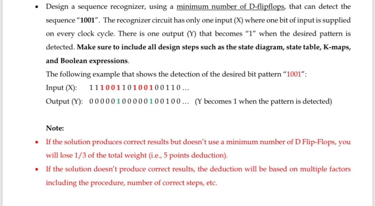 •
Design a sequence recognizer, using a minimum number of D-flipflops, that can detect the
sequence "1001". The recognizer circuit has only one input (X) where one bit of input is supplied
on every clock cycle. There is one output (Y) that becomes "1" when the desired pattern is
detected. Make sure to include all design steps such as the state diagram, state table, K-maps,
and Boolean expressions.
The following example that shows the detection of the desired bit pattern "1001":
Input (X):
11100110100100110 ...
Output (Y): 00000100000100100... (Y becomes 1 when the pattern is detected)
Note:
⚫ If the solution produces correct results but doesn't use a minimum number of D Flip-Flops, you
will lose 1/3 of the total weight (i.e., 5 points deduction).
• If the solution doesn't produce correct results, the deduction will be based on multiple factors
including the procedure, number of correct steps, etc.