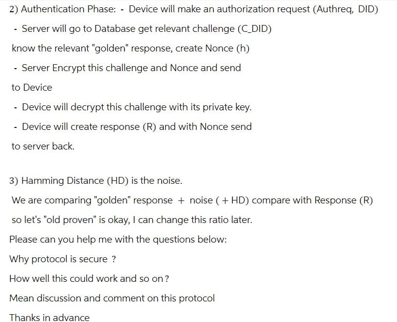 2) Authentication Phase: - Device will make an authorization request (Authreq, DID)
- Server will go to Database get relevant challenge (C_DID)
know the relevant "golden" response, create Nonce (h)
- Server Encrypt this challenge and Nonce and send
to Device
Device will decrypt this challenge with its private key.
- Device will create response (R) and with Nonce send
to server back.
3) Hamming Distance (HD) is the noise.
We are comparing "golden" response + noise (+ HD) compare with Response (R)
so let's "old proven" is okay, I can change this ratio later.
Please can you help me with the questions below:
Why protocol is secure ?
How well this could work and so on?
Mean discussion and comment on this protocol
Thanks in advance