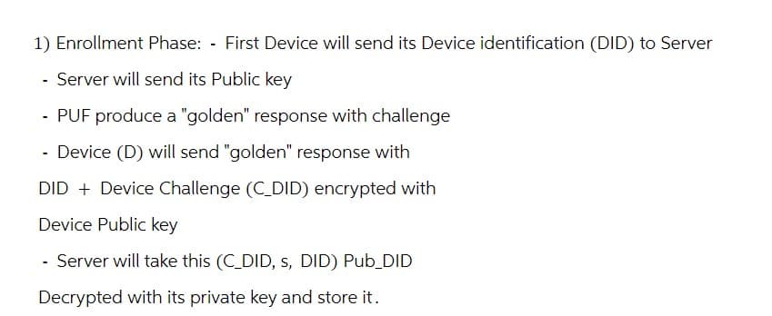 1) Enrollment Phase: - First Device will send its Device identification (DID) to Server
- Server will send its Public key
- PUF produce a "golden" response with challenge
- Device (D) will send "golden" response with
DID + Device Challenge (C_DID) encrypted with
Device Public key
- Server will take this (C_DID, s, DID) Pub_DID
Decrypted with its private key and store it.