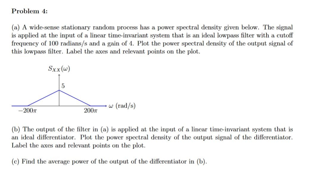 Problem 4:
(a) A wide-sense stationary random process has a power spectral density given below. The signal
is applied at the input of a linear time-invariant system that is an ideal lowpass filter with a cutoff
frequency of 100 radians/s and a gain of 4. Plot the power spectral density of the output signal of
this lowpass filter. Label the axes and relevant points on the plot.
Sxx(w)
-200T
5
200π
w (rad/s)
(b) The output of the filter in (a) is applied at the input of a linear time-invariant system that is
an ideal differentiator. Plot the power spectral density of output signal of the differentiator.
Label the axes and relevant points on the plot.
(c) Find the average power of the output of the differentiator in (b).