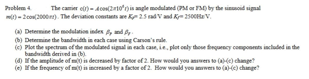 Problem 4.
The carrier c(t) = A cos(2710°) is angle modulated (PM or FM) by the sinusoid signal
m(t) = 2 cos(2000лt). The deviation constants are K=2.5 rad/V and K+= 2500Hz/V.
(a) Determine the modulation index ẞp and Br
(b) Determine the bandwidth in each case using Carson's rule.
(c) Plot the spectrum of the modulated signal in each case, i.e., plot only those frequency components included in the
bandwidth derived in (b).
(d) If the amplitude of m(t) is decreased by factor of 2. How would you answers to (a)-(c) change?
(e) If the frequency of m(t) is increased by a factor of 2. How would you answers to (a)-(c) change?