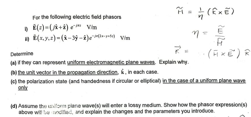 For the following electric field phasors
i) Ẽ(z)=(j✰+z) e¯jz
V/m
ii) Ẽ(x, y, z) = (x-3ŷ-2)e¯(2x-y+5) V/m
Determine
H = (Ê× E)
(a) if they can represent uniform electromagnetic plane waves. Explain why.
(b) the unit vector in the propagation direction, &, in each case.
n =
ཟླ
(AXE) R
(c) the polarization state (and handedness if circular or elliptical) in the case of a uniform plane wave
only
(d) Assume the uniform plane wave(s) will enter a lossy medium. Show how the phasor expression(s)
above will be modified, and explain the changes and the parameters you introduce.