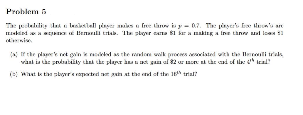 Problem 5
The probability that a basketball player makes a free throw is p = 0.7. The player's free throw's are
modeled as a sequence of Bernoulli trials. The player earns $1 for a making a free throw and loses $1
otherwise.
(a) If the player's net gain is modeled as the random walk process associated with the Bernoulli trials,
what is the probability that the player has a net gain of $2 or more at the end of the 4th trial?
(b) What is the player's expected net gain at the end of the 16th trial?