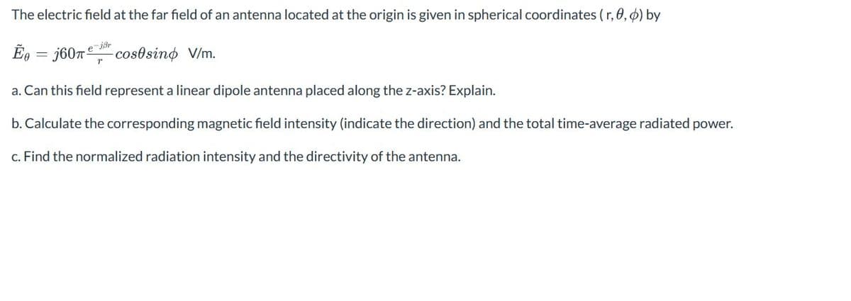 The electric field at the far field of an antenna located at the origin is given in spherical coordinates (r,,) by
-jBr
E=j60 cosesino V/m.
a. Can this field represent a linear dipole antenna placed along the z-axis? Explain.
b. Calculate the corresponding magnetic field intensity (indicate the direction) and the total time-average radiated power.
c. Find the normalized radiation intensity and the directivity of the antenna.
